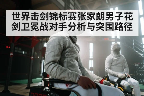世界击剑锦标赛张家朗男子花剑卫冕战对手分析与突围路径