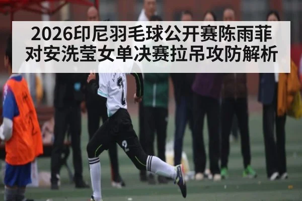 2026印尼羽毛球公开赛陈雨菲对安洗莹女单决赛拉吊攻防解析