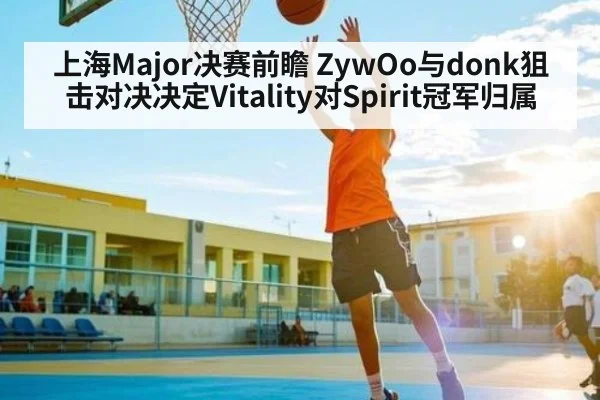 上海Major决赛前瞻 ZywOo与donk狙击对决决定Vitality对Spirit冠军归属