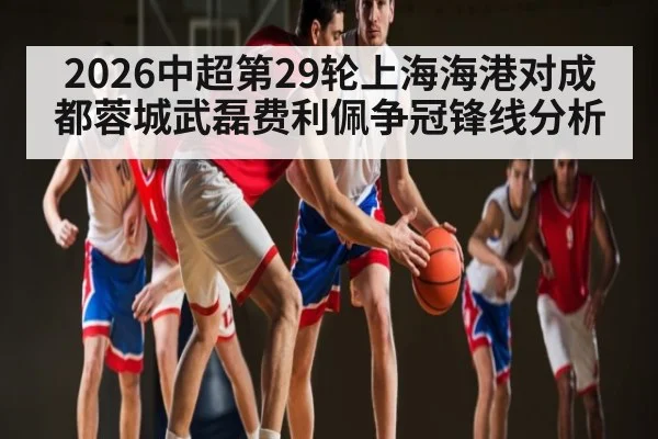 2026中超第29轮上海海港对成都蓉城武磊费利佩争冠锋线分析