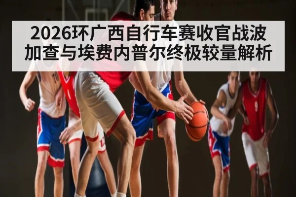 2026环广西自行车赛收官战波加查与埃费内普尔终极较量解析
