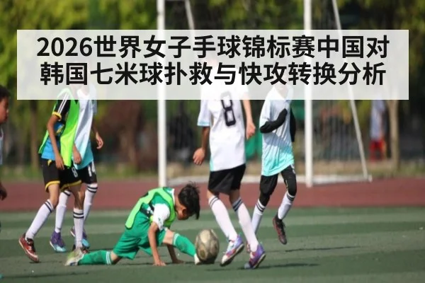2026世界女子手球锦标赛中国对韩国七米球扑救与快攻转换分析