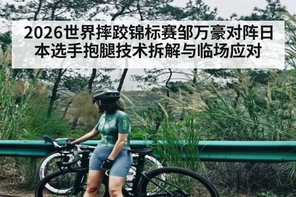 2026世界摔跤锦标赛邹万豪对阵日本选手抱腿技术拆解与临场应对