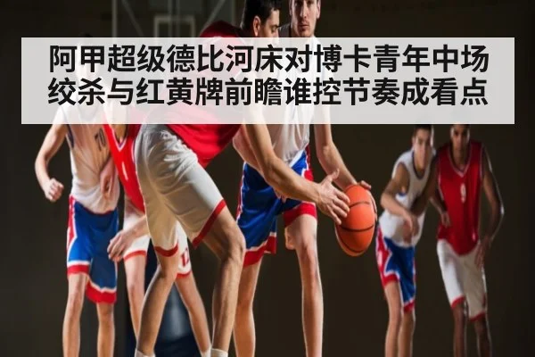 阿甲超级德比河床对博卡青年中场绞杀与红黄牌前瞻谁控节奏成看点